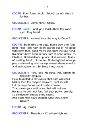 EDGAR: Poor Tom’s a-cold. [Aside.] I cannot daub it
further.
GLOUCESTER: Come hither, fellow.
EDGAR: [Aside.] And yet I must.—Bless thy sweet
eyes, they bleed.
GLOUCESTER: Know’st thou the way to Dover?
EDGAR: Both stile and gate, horse-way and foot-
path. Poor Tom hath been scared out of his good
wits: bless thee, good man’s son, from the foul fiend!
five fiends have been in poor Tom at once; of lust, as
Obidicut; Hobbididence, prince of dumbness; Mahu,
of stealing; Modo, of murder; Flibbertigibbet, of mop-
ping and mowing, who since possesses chambermaids
and waiting-women. So, bless thee, master!
GLOUCESTER: Here, take this purse, thou whom the
heavens’ plagues
Have humbled to all strokes: that I am wretched
Makes thee the happier: heavens, deal so still!
Let the superfluous and lust-dieted man,
That slaves your ordinance, that will not see
Because he doth not feel, feel your power quickly;
So distribution should undo excess,
And each man have enough. Dost thou know
Dover?
EDGAR: Ay, master.
GLOUCESTER: There is a cliff, whose high and
116
 
