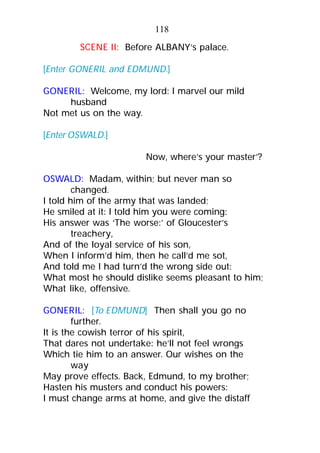 SCENE II: Before ALBANY’s palace.
[Enter GONERIL and EDMUND.]
GONERIL: Welcome, my lord: I marvel our mild
husband
Not met us on the way.
[Enter OSWALD.]
Now, where’s your master’?
OSWALD: Madam, within; but never man so
changed.
I told him of the army that was landed;
He smiled at it: I told him you were coming:
His answer was ‘The worse:’ of Gloucester’s
treachery,
And of the loyal service of his son,
When I inform’d him, then he call’d me sot,
And told me I had turn’d the wrong side out:
What most he should dislike seems pleasant to him;
What like, offensive.
GONERIL: [To EDMUND] Then shall you go no
further.
It is the cowish terror of his spirit,
That dares not undertake: he’ll not feel wrongs
Which tie him to an answer. Our wishes on the
way
May prove effects. Back, Edmund, to my brother;
Hasten his musters and conduct his powers:
I must change arms at home, and give the distaff
118
 