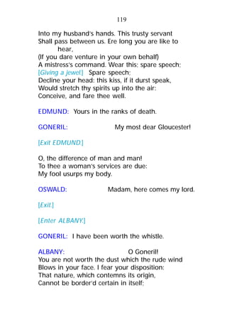 Into my husband’s hands. This trusty servant
Shall pass between us. Ere long you are like to
hear,
(If you dare venture in your own behalf)
A mistress’s command. Wear this; spare speech;
[Giving a jewel.] Spare speech;
Decline your head: this kiss, if it durst speak,
Would stretch thy spirits up into the air:
Conceive, and fare thee well.
EDMUND: Yours in the ranks of death.
GONERIL: My most dear Gloucester!
[Exit EDMUND.]
O, the difference of man and man!
To thee a woman’s services are due:
My fool usurps my body.
OSWALD: Madam, here comes my lord.
[Exit.]
[Enter ALBANY.]
GONERIL: I have been worth the whistle.
ALBANY: O Goneril!
You are not worth the dust which the rude wind
Blows in your face. I fear your disposition:
That nature, which contemns its origin,
Cannot be border’d certain in itself;
119
 