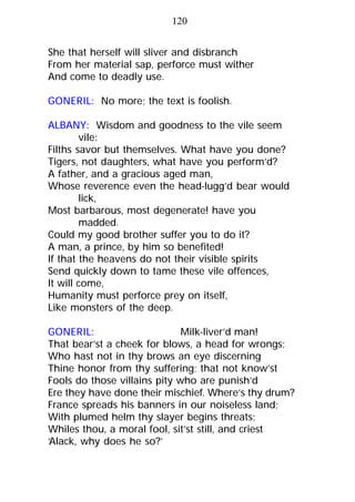 She that herself will sliver and disbranch
From her material sap, perforce must wither
And come to deadly use.
GONERIL: No more; the text is foolish.
ALBANY: Wisdom and goodness to the vile seem
vile:
Filths savor but themselves. What have you done?
Tigers, not daughters, what have you perform’d?
A father, and a gracious aged man,
Whose reverence even the head-lugg’d bear would
lick,
Most barbarous, most degenerate! have you
madded.
Could my good brother suffer you to do it?
A man, a prince, by him so benefited!
If that the heavens do not their visible spirits
Send quickly down to tame these vile offences,
It will come,
Humanity must perforce prey on itself,
Like monsters of the deep.
GONERIL: Milk-liver’d man!
That bear’st a cheek for blows, a head for wrongs;
Who hast not in thy brows an eye discerning
Thine honor from thy suffering; that not know’st
Fools do those villains pity who are punish’d
Ere they have done their mischief. Where’s thy drum?
France spreads his banners in our noiseless land;
With plumed helm thy slayer begins threats;
Whiles thou, a moral fool, sit’st still, and criest
‘Alack, why does he so?’
120
 