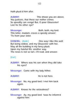 Hath pluck’d him after.
ALBANY: This shows you are above,
You justicers, that these our nether crimes
So speedily can venge! But, O poor Gloucester!
Lost he his other eye?
Messenger: Both, both, my lord.
This letter, madam, craves a speedy answer;
’Tis from your sister.
GONERIL: [Aside.] One way I like this well;
But being widow, and my Gloucester with her,
May all the building in my fancy pluck
Upon my hateful life: another way,
The news is not so tart.—I’ll read, and answer.
[Exit.]
ALBANY: Where was his son when they did take
his eyes?
Messenger: Come with my lady hither.
ALBANY: He is not here.
Messenger: No, my good lord; I met him back
again.
ALBANY: Knows he the wickedness?
Messenger: Ay, my good lord; ’twas he inform’d
against him;
122
 