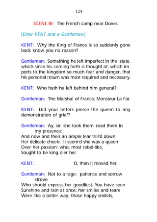 SCENE III: The French camp near Dover.
[Enter KENT and a Gentleman.]
KENT: Why the King of France is so suddenly gone
back know you no reason?
Gentleman: Something he left imperfect in the state,
which since his coming forth is thought of; which im-
ports to the kingdom so much fear and danger, that
his personal return was most required and necessary.
KENT: Who hath he left behind him general?
Gentleman: The Marshal of France, Monsieur La Far.
KENT: Did your letters pierce the queen to any
demonstration of grief?
Gentleman: Ay, sir; she took them, read them in
my presence;
And now and then an ample tear trill’d down
Her delicate cheek: it seem’d she was a queen
Over her passion; who, most rebel-like,
Sought to be king o’er her.
KENT: O, then it moved her.
Gentleman: Not to a rage: patience and sorrow
strove
Who should express her goodliest. You have seen
Sunshine and rain at once: her smiles and tears
Were like a better way: those happy smilets,
124
 