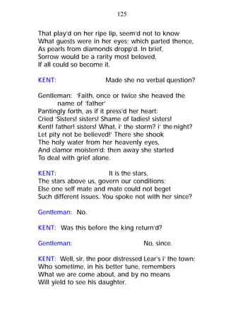 That play’d on her ripe lip, seem’d not to know
What guests were in her eyes; which parted thence,
As pearls from diamonds dropp’d. In brief,
Sorrow would be a rarity most beloved,
If all could so become it.
KENT: Made she no verbal question?
Gentleman: ‘Faith, once or twice she heaved the
name of ‘father’
Pantingly forth, as if it press’d her heart:
Cried ‘Sisters! sisters! Shame of ladies! sisters!
Kent! father! sisters! What, i’ the storm? i’ the night?
Let pity not be believed!’ There she shook
The holy water from her heavenly eyes,
And clamor moisten’d: then away she started
To deal with grief alone.
KENT: It is the stars,
The stars above us, govern our conditions;
Else one self mate and mate could not beget
Such different issues. You spoke not with her since?
Gentleman: No.
KENT: Was this before the king return’d?
Gentleman: No, since.
KENT: Well, sir, the poor distressed Lear’s i’ the town;
Who sometime, in his better tune, remembers
What we are come about, and by no means
Will yield to see his daughter.
125
 