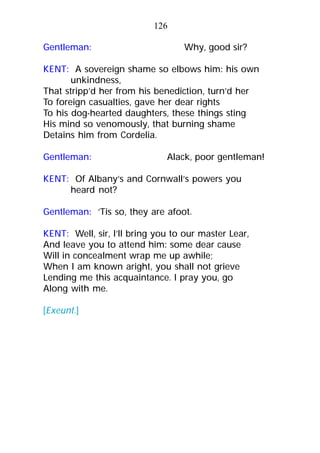 Gentleman: Why, good sir?
KENT: A sovereign shame so elbows him: his own
unkindness,
That stripp’d her from his benediction, turn’d her
To foreign casualties, gave her dear rights
To his dog-hearted daughters, these things sting
His mind so venomously, that burning shame
Detains him from Cordelia.
Gentleman: Alack, poor gentleman!
KENT: Of Albany’s and Cornwall’s powers you
heard not?
Gentleman: ’Tis so, they are afoot.
KENT: Well, sir, I’ll bring you to our master Lear,
And leave you to attend him: some dear cause
Will in concealment wrap me up awhile;
When I am known aright, you shall not grieve
Lending me this acquaintance. I pray you, go
Along with me.
[Exeunt.]
126
 