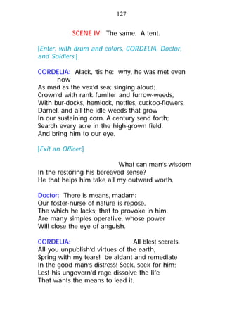 SCENE IV: The same. A tent.
[Enter, with drum and colors, CORDELIA, Doctor,
and Soldiers.]
CORDELIA: Alack, ’tis he: why, he was met even
now
As mad as the vex’d sea; singing aloud;
Crown’d with rank fumiter and furrow-weeds,
With bur-docks, hemlock, nettles, cuckoo-flowers,
Darnel, and all the idle weeds that grow
In our sustaining corn. A century send forth;
Search every acre in the high-grown field,
And bring him to our eye.
[Exit an Officer.]
What can man’s wisdom
In the restoring his bereaved sense?
He that helps him take all my outward worth.
Doctor: There is means, madam:
Our foster-nurse of nature is repose,
The which he lacks; that to provoke in him,
Are many simples operative, whose power
Will close the eye of anguish.
CORDELIA: All blest secrets,
All you unpublish’d virtues of the earth,
Spring with my tears! be aidant and remediate
In the good man’s distress! Seek, seek for him;
Lest his ungovern’d rage dissolve the life
That wants the means to lead it.
127
 