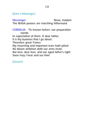 [Enter a Messenger.]
Messenger: News, madam;
The British powers are marching hitherward.
CORDELIA: ’Tis known before; our preparation
stands
In expectation of them. O dear father,
It is thy business that I go about;
Therefore great France
My mourning and important tears hath pitied.
No blown ambition doth our arms incite,
But love, dear love, and our aged father’s right:
Soon may I hear and see him!
[Exeunt.]
128
 