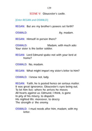 SCENE V: Gloucester’s castle.
[Enter REGAN and OSWALD.]
REGAN: But are my brother’s powers set forth?
OSWALD: Ay, madam.
REGAN: Himself in person there?
OSWALD: Madam, with much ado:
Your sister is the better soldier.
REGAN: Lord Edmund spake not with your lord at
home?
OSWALD: No, madam.
REGAN: What might import my sister’s letter to him?
OSWALD: I know not, lady.
REGAN: ‘Faith, he is posted hence on serious matter.
It was great ignorance, Gloucester’s eyes being out,
To let him live: where he arrives he moves
All hearts against us: Edmund, I think, is gone
In pity of his misery, to dispatch
His nighted life: moreover, to descry
The strength o’ the enemy.
OSWALD: I must needs after him, madam, with my
letter.
129
 