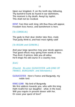 Upon our kingdom: if, on the tenth day following,
Thy banish’d trunk be found in our dominions,
The moment is thy death. Away! by Jupiter,
This shall not be revoked.
KENT: Fare thee well, king: sith thus thou wilt appear,
Freedom lives hence, and banishment is here.
[To CORDELIA.]
The gods to their dear shelter take thee, maid,
That justly think’st, and hast most rightly said!
[To REGAN and GONERIL.]
And your large speeches may your deeds approve,
That good effects may spring from words of love.
Thus Kent, O princes, bids you all adieu;
He’ll shape his old course in a country new.
[Exit.]
[Flourish. Re-enter GLOUCESTER, with KING OF
FRANCE, BURGUNDY, and Attendants.]
GLOUCESTER: Here’s France and Burgundy, my
noble lord.
KING LEAR: My lord of Burgundy.
We first address towards you, who with this king
Hath rivall’d for our daughter: what, in the least,
Will you require in present dower with her,
Or cease your quest of love?
13
 