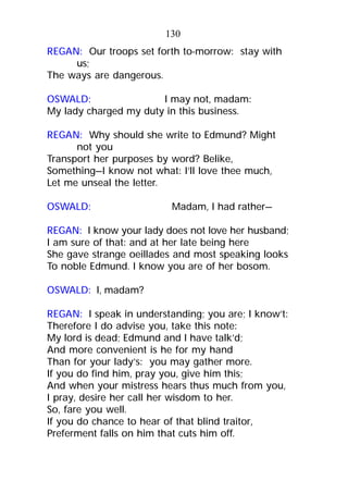 REGAN: Our troops set forth to-morrow: stay with
us;
The ways are dangerous.
OSWALD: I may not, madam:
My lady charged my duty in this business.
REGAN: Why should she write to Edmund? Might
not you
Transport her purposes by word? Belike,
Something—I know not what: I’ll love thee much,
Let me unseal the letter.
OSWALD: Madam, I had rather—
REGAN: I know your lady does not love her husband;
I am sure of that: and at her late being here
She gave strange oeillades and most speaking looks
To noble Edmund. I know you are of her bosom.
OSWALD: I, madam?
REGAN: I speak in understanding; you are; I know’t:
Therefore I do advise you, take this note:
My lord is dead; Edmund and I have talk’d;
And more convenient is he for my hand
Than for your lady’s: you may gather more.
If you do find him, pray you, give him this;
And when your mistress hears thus much from you,
I pray, desire her call her wisdom to her.
So, fare you well.
If you do chance to hear of that blind traitor,
Preferment falls on him that cuts him off.
130
 