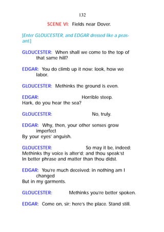 SCENE VI: Fields near Dover.
[Enter GLOUCESTER, and EDGAR dressed like a peas-
ant.]
GLOUCESTER: When shall we come to the top of
that same hill?
EDGAR: You do climb up it now: look, how we
labor.
GLOUCESTER: Methinks the ground is even.
EDGAR: Horrible steep.
Hark, do you hear the sea?
GLOUCESTER: No, truly.
EDGAR: Why, then, your other senses grow
imperfect
By your eyes’ anguish.
GLOUCESTER: So may it be, indeed:
Methinks thy voice is alter’d; and thou speak’st
In better phrase and matter than thou didst.
EDGAR: You’re much deceived: in nothing am I
changed
But in my garments.
GLOUCESTER: Methinks you’re better spoken.
EDGAR: Come on, sir; here’s the place. Stand still.
132
 