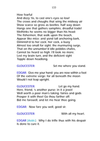 How fearful
And dizzy ’tis, to cast one’s eyes so low!
The crows and choughs that wing the midway air
Show scarce so gross as beetles: half way down
Hangs one that gathers samphire, dreadful trade!
Methinks he seems no bigger than his head:
The fishermen, that walk upon the beach,
Appear like mice; and yond tall anchoring bark,
Diminish’d to her cock; her cock, a buoy
Almost too small for sight: the murmuring surge,
That on the unnumber’d idle pebbles chafes,
Cannot be heard so high. I’ll look no more;
Lest my brain turn, and the deficient sight
Topple down headlong.
GLOUCESTER: Set me where you stand.
EDGAR: Give me your hand: you are now within a foot
Of the extreme verge: for all beneath the moon
Would I not leap upright.
GLOUCESTER: Let go my hand.
Here, friend, ‘s another purse; in it a jewel
Well worth a poor man’s taking: fairies and gods
Prosper it with thee! Go thou farther off;
Bid me farewell, and let me hear thee going.
EDGAR: Now fare you well, good sir.
GLOUCESTER: With all my heart.
EDGAR [Aside.]: Why I do trifle thus with his despair
Is done to cure it.
133
 
