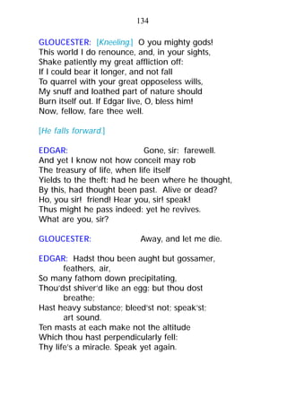 GLOUCESTER: [Kneeling.] O you mighty gods!
This world I do renounce, and, in your sights,
Shake patiently my great affliction off:
If I could bear it longer, and not fall
To quarrel with your great opposeless wills,
My snuff and loathed part of nature should
Burn itself out. If Edgar live, O, bless him!
Now, fellow, fare thee well.
[He falls forward.]
EDGAR: Gone, sir: farewell.
And yet I know not how conceit may rob
The treasury of life, when life itself
Yields to the theft: had he been where he thought,
By this, had thought been past. Alive or dead?
Ho, you sir! friend! Hear you, sir! speak!
Thus might he pass indeed: yet he revives.
What are you, sir?
GLOUCESTER: Away, and let me die.
EDGAR: Hadst thou been aught but gossamer,
feathers, air,
So many fathom down precipitating,
Thou’dst shiver’d like an egg: but thou dost
breathe;
Hast heavy substance; bleed’st not; speak’st;
art sound.
Ten masts at each make not the altitude
Which thou hast perpendicularly fell:
Thy life’s a miracle. Speak yet again.
134
 