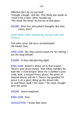 Affliction till it do cry out itself
‘Enough, enough,’ and die. That thing you speak of,
I took it for a man; often ’twould say
‘The fiend, the fiend:’ he led me to that place.
EDGAR: Bear free and patient thoughts. But who
comes here?
[Enter KING LEAR, fantastically dressed with wild
flowers.]
The safer sense will ne’er accommodate
His master thus.
KING LEAR: No, they cannot touch me for coining; I
am the king himself.
EDGAR: O thou side-piercing sight!
KING LEAR: Nature’s above art in that respect.
There’s your press-money. That fellow handles his
bow like a crow-keeper: draw me a clothier’s yard.
Look, look, a mouse! Peace, peace; this piece of
toasted cheese will do ‘t. There’s my gauntlet; I’ll
prove it on a giant. Bring up the brown bills.
O, well flown, bird! i’ the clout, i’ the clout: hewgh!
Give the word.
EDGAR: Sweet marjoram.
KING LEAR: Pass.
GLOUCESTER: I know that voice.
136
 
