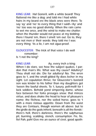 KING LEAR: Ha! Goneril, with a white beard! They
flattered me like a dog; and told me I had white
hairs in my beard ere the black ones were there. To
say ‘ay’ and ‘no’ to every thing that I said!—’Ay’ and
‘no’ too was no good divinity. When the rain came
to wet me once, and the wind to make me chatter;
when the thunder would not peace at my bidding;
there I found ‘em, there I smelt ‘em out. Go to, they
are not men o’ their words: they told me I was
every thing; ’tis a lie, I am not ague-proof.
GLOUCESTER: The trick of that voice I do well
remember:
Is ‘t not the king?
KING LEAR: Ay, every inch a king:
When I do stare, see how the subject quakes. I par-
don that man’s life. What was thy cause? Adultery?
Thou shalt not die. Die for adultery! No. The wren
goes to ‘t, and the small gilded fly does lecher in my
sight. Let copulation thrive; for Gloucester’s bastard
son was kinder to his father than my daughters got
‘tween the lawful sheets. To ‘t, luxury, pell-mell! for I
lack soldiers. Behold yond simpering dame, whose
face between her forks presages snow; that minces
virtue, and does shake the head to hear of pleasure’s
name; the fitchew, nor the soiled horse, goes to ‘t
with a more riotous appetite. Down from the waist
they are Centaurs, though women all above: but to
the girdle do the gods inherit, beneath is all the fiends’;
there’s hell, there’s darkness, there’s the sulphurous
pit, burning, scalding, stench, consumption. Fie, fie,
fie! Pah, pah! Give me an ounce of civet, good apoth-
137
 