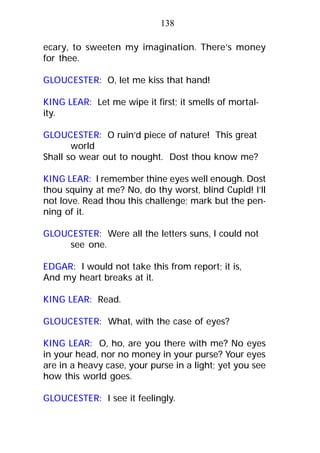ecary, to sweeten my imagination. There’s money
for thee.
GLOUCESTER: O, let me kiss that hand!
KING LEAR: Let me wipe it first; it smells of mortal-
ity.
GLOUCESTER: O ruin’d piece of nature! This great
world
Shall so wear out to nought. Dost thou know me?
KING LEAR: I remember thine eyes well enough. Dost
thou squiny at me? No, do thy worst, blind Cupid! I’ll
not love. Read thou this challenge; mark but the pen-
ning of it.
GLOUCESTER: Were all the letters suns, I could not
see one.
EDGAR: I would not take this from report; it is,
And my heart breaks at it.
KING LEAR: Read.
GLOUCESTER: What, with the case of eyes?
KING LEAR: O, ho, are you there with me? No eyes
in your head, nor no money in your purse? Your eyes
are in a heavy case, your purse in a light; yet you see
how this world goes.
GLOUCESTER: I see it feelingly.
138
 