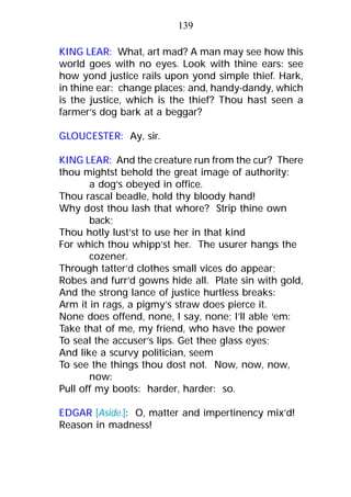 KING LEAR: What, art mad? A man may see how this
world goes with no eyes. Look with thine ears: see
how yond justice rails upon yond simple thief. Hark,
in thine ear: change places; and, handy-dandy, which
is the justice, which is the thief? Thou hast seen a
farmer’s dog bark at a beggar?
GLOUCESTER: Ay, sir.
KING LEAR: And the creature run from the cur? There
thou mightst behold the great image of authority:
a dog’s obeyed in office.
Thou rascal beadle, hold thy bloody hand!
Why dost thou lash that whore? Strip thine own
back;
Thou hotly lust’st to use her in that kind
For which thou whipp’st her. The usurer hangs the
cozener.
Through tatter’d clothes small vices do appear;
Robes and furr’d gowns hide all. Plate sin with gold,
And the strong lance of justice hurtless breaks:
Arm it in rags, a pigmy’s straw does pierce it.
None does offend, none, I say, none; I’ll able ‘em:
Take that of me, my friend, who have the power
To seal the accuser’s lips. Get thee glass eyes;
And like a scurvy politician, seem
To see the things thou dost not. Now, now, now,
now:
Pull off my boots: harder, harder: so.
EDGAR [Aside.]: O, matter and impertinency mix’d!
Reason in madness!
139
 
