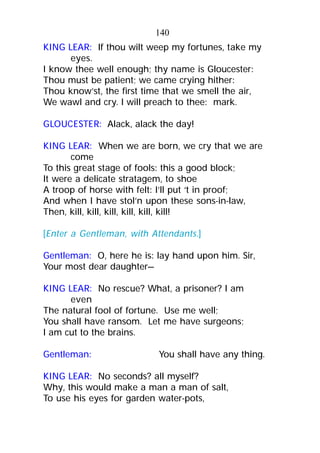 KING LEAR: If thou wilt weep my fortunes, take my
eyes.
I know thee well enough; thy name is Gloucester:
Thou must be patient; we came crying hither:
Thou know’st, the first time that we smell the air,
We wawl and cry. I will preach to thee: mark.
GLOUCESTER: Alack, alack the day!
KING LEAR: When we are born, we cry that we are
come
To this great stage of fools: this a good block;
It were a delicate stratagem, to shoe
A troop of horse with felt: I’ll put ‘t in proof;
And when I have stol’n upon these sons-in-law,
Then, kill, kill, kill, kill, kill, kill!
[Enter a Gentleman, with Attendants.]
Gentleman: O, here he is: lay hand upon him. Sir,
Your most dear daughter—
KING LEAR: No rescue? What, a prisoner? I am
even
The natural fool of fortune. Use me well;
You shall have ransom. Let me have surgeons;
I am cut to the brains.
Gentleman: You shall have any thing.
KING LEAR: No seconds? all myself?
Why, this would make a man a man of salt,
To use his eyes for garden water-pots,
140
 