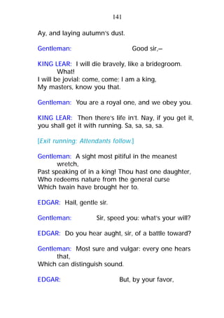 Ay, and laying autumn’s dust.
Gentleman: Good sir,—
KING LEAR: I will die bravely, like a bridegroom.
What!
I will be jovial: come, come; I am a king,
My masters, know you that.
Gentleman: You are a royal one, and we obey you.
KING LEAR: Then there’s life in’t. Nay, if you get it,
you shall get it with running. Sa, sa, sa, sa.
[Exit running; Attendants follow.]
Gentleman: A sight most pitiful in the meanest
wretch,
Past speaking of in a king! Thou hast one daughter,
Who redeems nature from the general curse
Which twain have brought her to.
EDGAR: Hail, gentle sir.
Gentleman: Sir, speed you: what’s your will?
EDGAR: Do you hear aught, sir, of a battle toward?
Gentleman: Most sure and vulgar: every one hears
that,
Which can distinguish sound.
EDGAR: But, by your favor,
141
 