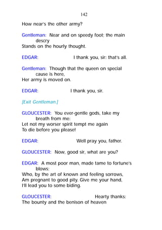 How near’s the other army?
Gentleman: Near and on speedy foot; the main
descry
Stands on the hourly thought.
EDGAR: I thank you, sir: that’s all.
Gentleman: Though that the queen on special
cause is here,
Her army is moved on.
EDGAR: I thank you, sir.
[Exit Gentleman.]
GLOUCESTER: You ever-gentle gods, take my
breath from me:
Let not my worser spirit tempt me again
To die before you please!
EDGAR: Well pray you, father.
GLOUCESTER: Now, good sir, what are you?
EDGAR: A most poor man, made tame to fortune’s
blows;
Who, by the art of known and feeling sorrows,
Am pregnant to good pity. Give me your hand,
I’ll lead you to some biding.
GLOUCESTER: Hearty thanks:
The bounty and the benison of heaven
142
 
