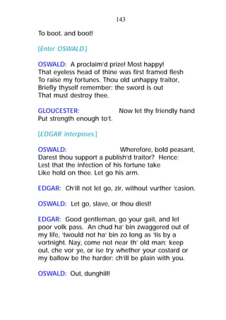 To boot, and boot!
[Enter OSWALD.]
OSWALD: A proclaim’d prize! Most happy!
That eyeless head of thine was first framed flesh
To raise my fortunes. Thou old unhappy traitor,
Briefly thyself remember: the sword is out
That must destroy thee.
GLOUCESTER: Now let thy friendly hand
Put strength enough to’t.
[EDGAR interposes.]
OSWALD: Wherefore, bold peasant,
Darest thou support a publish’d traitor? Hence;
Lest that the infection of his fortune take
Like hold on thee. Let go his arm.
EDGAR: Ch’ill not let go, zir, without vurther ‘casion.
OSWALD: Let go, slave, or thou diest!
EDGAR: Good gentleman, go your gait, and let
poor volk pass. An chud ha’ bin zwaggered out of
my life, ’twould not ha’ bin zo long as ’tis by a
vortnight. Nay, come not near th’ old man; keep
out, che vor ye, or ise try whether your costard or
my ballow be the harder: ch’ill be plain with you.
OSWALD: Out, dunghill!
143
 
