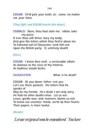 EDGAR: Ch’ill pick your teeth, zir: come; no matter
vor your foins.
[They fight, and EDGAR knocks him down.]
OSWALD: Slave, thou hast slain me: villain, take
my purse:
If ever thou wilt thrive, bury my body;
And give the letters which thou find’st about me
To Edmund earl of Gloucester; seek him out
Upon the British party: O, untimely death!
[Dies.]
EDGAR: I know thee well: a serviceable villain;
As duteous to the vices of thy mistress
As badness would desire.
GLOUCESTER: What, is he dead?
EDGAR: Sit you down, father; rest you
Let’s see these pockets: the letters that he
speaks of
May be my friends. He’s dead; I am only sorry
He had no other death’s-man. Let us see:
Leave, gentle wax; and, manners, blame us not:
To know our enemies’ minds, we’ld rip their hearts;
Their papers, is more lawful.
[Reads.]
‘Letourreciprocalvowsberemembered. Youhave
144
 