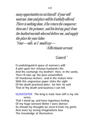 manyopportunitiestocuthimoff: ifyourwill
wantnot,timeandplacewillbefruitfullyoffered.
Thereisnothingdone,ifhereturntheconqueror:
thenamItheprisoner,andhisbedmygoal;from
theloathedwarmthwhereofdeliverme,andsupply
theplaceforyourlabor.
‘Your—wife, so I would say—
‘Affectionate servant,
‘Goneril.’
O undistinguish’d space of woman’s will!
A plot upon her virtuous husband’s life;
And the exchange my brother! Here, in the sands,
Thee I’ll rake up, the post unsanctified
Of murderous lechers: and in the mature time
With this ungracious paper strike the sight
Of the death practised duke: for him ’tis well
That of thy death and business I can tell.
GLOUCESTER: The king is mad: how stiff is my vile
sense,
That I stand up, and have ingenious feeling
Of my huge sorrows! Better I were distract:
So should my thoughts be sever’d from my griefs,
And woes by wrong imaginations lose
The knowledge of themselves.
145
 