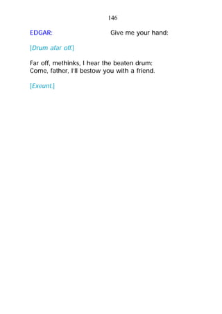 146
EDGAR: Give me your hand:
[Drum afar off.]
Far off, methinks, I hear the beaten drum:
Come, father, I’ll bestow you with a friend.
[Exeunt.]
 