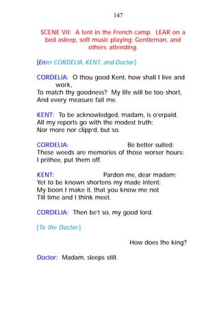 SCENE VII: A tent in the French camp. LEAR on a
bed asleep, soft music playing; Gentleman, and
others attending.
[Enter CORDELIA, KENT, and Doctor.]
CORDELIA: O thou good Kent, how shall I live and
work,
To match thy goodness? My life will be too short,
And every measure fail me.
KENT: To be acknowledged, madam, is o’erpaid.
All my reports go with the modest truth;
Nor more nor clipp’d, but so.
CORDELIA: Be better suited:
These weeds are memories of those worser hours:
I prithee, put them off.
KENT: Pardon me, dear madam;
Yet to be known shortens my made intent:
My boon I make it, that you know me not
Till time and I think meet.
CORDELIA: Then be’t so, my good lord.
[To the Doctor.]
How does the king?
Doctor: Madam, sleeps still.
147
 