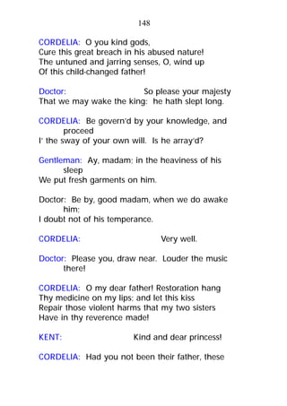 CORDELIA: O you kind gods,
Cure this great breach in his abused nature!
The untuned and jarring senses, O, wind up
Of this child-changed father!
Doctor: So please your majesty
That we may wake the king: he hath slept long.
CORDELIA: Be govern’d by your knowledge, and
proceed
I’ the sway of your own will. Is he array’d?
Gentleman: Ay, madam; in the heaviness of his
sleep
We put fresh garments on him.
Doctor: Be by, good madam, when we do awake
him;
I doubt not of his temperance.
CORDELIA: Very well.
Doctor: Please you, draw near. Louder the music
there!
CORDELIA: O my dear father! Restoration hang
Thy medicine on my lips; and let this kiss
Repair those violent harms that my two sisters
Have in thy reverence made!
KENT: Kind and dear princess!
CORDELIA: Had you not been their father, these
148
 