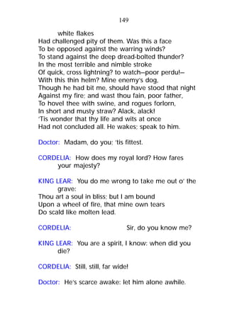 white flakes
Had challenged pity of them. Was this a face
To be opposed against the warring winds?
To stand against the deep dread-bolted thunder?
In the most terrible and nimble stroke
Of quick, cross lightning? to watch—poor perdu!—
With this thin helm? Mine enemy’s dog,
Though he had bit me, should have stood that night
Against my fire; and wast thou fain, poor father,
To hovel thee with swine, and rogues forlorn,
In short and musty straw? Alack, alack!
’Tis wonder that thy life and wits at once
Had not concluded all. He wakes; speak to him.
Doctor: Madam, do you; ’tis fittest.
CORDELIA: How does my royal lord? How fares
your majesty?
KING LEAR: You do me wrong to take me out o’ the
grave:
Thou art a soul in bliss; but I am bound
Upon a wheel of fire, that mine own tears
Do scald like molten lead.
CORDELIA: Sir, do you know me?
KING LEAR: You are a spirit, I know: when did you
die?
CORDELIA: Still, still, far wide!
Doctor: He’s scarce awake: let him alone awhile.
149
 