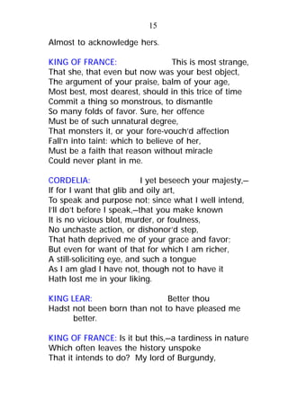 Almost to acknowledge hers.
KING OF FRANCE: This is most strange,
That she, that even but now was your best object,
The argument of your praise, balm of your age,
Most best, most dearest, should in this trice of time
Commit a thing so monstrous, to dismantle
So many folds of favor. Sure, her offence
Must be of such unnatural degree,
That monsters it, or your fore-vouch’d affection
Fall’n into taint: which to believe of her,
Must be a faith that reason without miracle
Could never plant in me.
CORDELIA: I yet beseech your majesty,—
If for I want that glib and oily art,
To speak and purpose not; since what I well intend,
I’ll do’t before I speak,—that you make known
It is no vicious blot, murder, or foulness,
No unchaste action, or dishonor’d step,
That hath deprived me of your grace and favor;
But even for want of that for which I am richer,
A still-soliciting eye, and such a tongue
As I am glad I have not, though not to have it
Hath lost me in your liking.
KING LEAR: Better thou
Hadst not been born than not to have pleased me
better.
KING OF FRANCE: Is it but this,—a tardiness in nature
Which often leaves the history unspoke
That it intends to do? My lord of Burgundy,
15
 