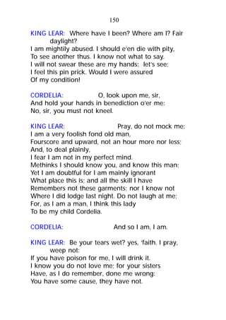 KING LEAR: Where have I been? Where am I? Fair
daylight?
I am mightily abused. I should e’en die with pity,
To see another thus. I know not what to say.
I will not swear these are my hands: let’s see;
I feel this pin prick. Would I were assured
Of my condition!
CORDELIA: O, look upon me, sir,
And hold your hands in benediction o’er me:
No, sir, you must not kneel.
KING LEAR: Pray, do not mock me:
I am a very foolish fond old man,
Fourscore and upward, not an hour more nor less;
And, to deal plainly,
I fear I am not in my perfect mind.
Methinks I should know you, and know this man;
Yet I am doubtful for I am mainly ignorant
What place this is; and all the skill I have
Remembers not these garments; nor I know not
Where I did lodge last night. Do not laugh at me;
For, as I am a man, I think this lady
To be my child Cordelia.
CORDELIA: And so I am, I am.
KING LEAR: Be your tears wet? yes, ‘faith. I pray,
weep not:
If you have poison for me, I will drink it.
I know you do not love me; for your sisters
Have, as I do remember, done me wrong:
You have some cause, they have not.
150
 