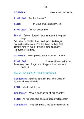 CORDELIA: No cause, no cause.
KING LEAR: Am I in France?
KENT: In your own kingdom, sir.
KING LEAR: Do not abuse me.
Doctor: Be comforted, good madam: the great
rage,
You see, is kill’d in him: and yet it is danger
To make him even o’er the time he has lost.
Desire him to go in; trouble him no more
Till further settling.
CORDELIA: Will’t please your highness walk?
KING LEAR: You must bear with me:
Pray you now, forget and forgive: I am old and
foolish.
[Exeunt all but KENT and Gentleman.]
Gentleman: Holds it true, sir, that the Duke of
Cornwall was so slain?
KENT: Most certain, sir.
Gentleman: Who is conductor of his people?
KENT: As ’tis said, the bastard son of Gloucester.
Gentleman: They say Edgar, his banished son, is
151
 