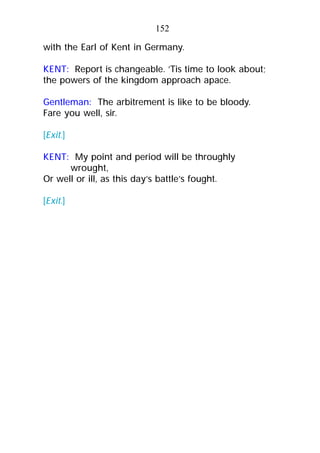 with the Earl of Kent in Germany.
KENT: Report is changeable. ’Tis time to look about;
the powers of the kingdom approach apace.
Gentleman: The arbitrement is like to be bloody.
Fare you well, sir.
[Exit.]
KENT: My point and period will be throughly
wrought,
Or well or ill, as this day’s battle’s fought.
[Exit.]
152
 