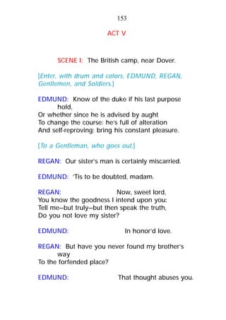 ACT V
SCENE I: The British camp, near Dover.
[Enter, with drum and colors, EDMUND, REGAN,
Gentlemen, and Soldiers.]
EDMUND: Know of the duke if his last purpose
hold,
Or whether since he is advised by aught
To change the course: he’s full of alteration
And self-reproving: bring his constant pleasure.
[To a Gentleman, who goes out.]
REGAN: Our sister’s man is certainly miscarried.
EDMUND: ’Tis to be doubted, madam.
REGAN: Now, sweet lord,
You know the goodness I intend upon you:
Tell me—but truly—but then speak the truth,
Do you not love my sister?
EDMUND: In honor’d love.
REGAN: But have you never found my brother’s
way
To the forfended place?
EDMUND: That thought abuses you.
153
 