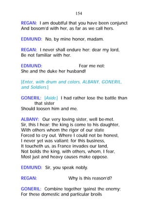 REGAN: I am doubtful that you have been conjunct
And bosom’d with her, as far as we call hers.
EDMUND: No, by mine honor, madam.
REGAN: I never shall endure her: dear my lord,
Be not familiar with her.
EDMUND: Fear me not:
She and the duke her husband!
[Enter, with drum and colors, ALBANY, GONERIL,
and Soldiers.]
GONERIL: [Aside.] I had rather lose the battle than
that sister
Should loosen him and me.
ALBANY: Our very loving sister, well be-met.
Sir, this I hear; the king is come to his daughter,
With others whom the rigor of our state
Forced to cry out. Where I could not be honest,
I never yet was valiant: for this business,
It toucheth us, as France invades our land,
Not bolds the king, with others, whom, I fear,
Most just and heavy causes make oppose.
EDMUND: Sir, you speak nobly.
REGAN: Why is this reason’d?
GONERIL: Combine together ‘gainst the enemy;
For these domestic and particular broils
154
 