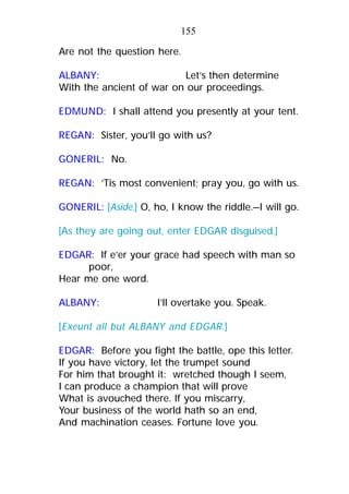 Are not the question here.
ALBANY: Let’s then determine
With the ancient of war on our proceedings.
EDMUND: I shall attend you presently at your tent.
REGAN: Sister, you’ll go with us?
GONERIL: No.
REGAN: ’Tis most convenient; pray you, go with us.
GONERIL: [Aside.] O, ho, I know the riddle.—I will go.
[As they are going out, enter EDGAR disguised.]
EDGAR: If e’er your grace had speech with man so
poor,
Hear me one word.
ALBANY: I’ll overtake you. Speak.
[Exeunt all but ALBANY and EDGAR.]
EDGAR: Before you fight the battle, ope this letter.
If you have victory, let the trumpet sound
For him that brought it: wretched though I seem,
I can produce a champion that will prove
What is avouched there. If you miscarry,
Your business of the world hath so an end,
And machination ceases. Fortune love you.
155
 