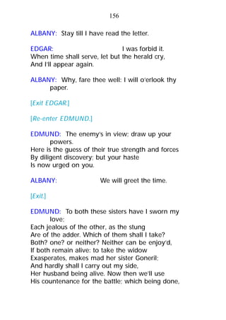 ALBANY: Stay till I have read the letter.
EDGAR: I was forbid it.
When time shall serve, let but the herald cry,
And I’ll appear again.
ALBANY: Why, fare thee well: I will o’erlook thy
paper.
[Exit EDGAR.]
[Re-enter EDMUND.]
EDMUND: The enemy’s in view; draw up your
powers.
Here is the guess of their true strength and forces
By diligent discovery; but your haste
Is now urged on you.
ALBANY: We will greet the time.
[Exit.]
EDMUND: To both these sisters have I sworn my
love;
Each jealous of the other, as the stung
Are of the adder. Which of them shall I take?
Both? one? or neither? Neither can be enjoy’d,
If both remain alive: to take the widow
Exasperates, makes mad her sister Goneril;
And hardly shall I carry out my side,
Her husband being alive. Now then we’ll use
His countenance for the battle; which being done,
156
 