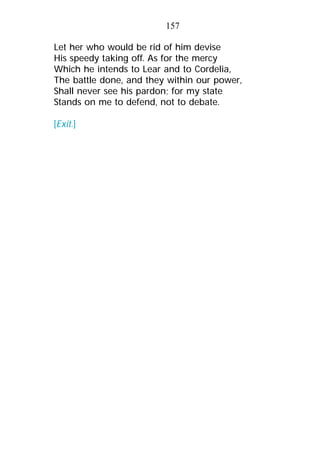 Let her who would be rid of him devise
His speedy taking off. As for the mercy
Which he intends to Lear and to Cordelia,
The battle done, and they within our power,
Shall never see his pardon; for my state
Stands on me to defend, not to debate.
[Exit.]
157
 