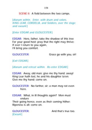 SCENE II: A field between the two camps.
[Alarum within. Enter, with drum and colors,
KING LEAR, CORDELIA, and Soldiers, over the stage;
and exeunt.]
[Enter EDGAR and GLOUCESTER.]
EDGAR: Here, father, take the shadow of this tree
For your good host; pray that the right may thrive:
If ever I return to you again,
I’ll bring you comfort.
GLOUCESTER: Grace go with you, sir!
[Exit EDGAR.]
[Alarum and retreat within. Re-enter EDGAR.]
EDGAR: Away, old man; give me thy hand; away!
King Lear hath lost, he and his daughter ta’en:
Give me thy hand; come on.
GLOUCESTER: No farther, sir; a man may rot even
here.
EDGAR: What, in ill thoughts again? Men must
endure
Their going hence, even as their coming hither;
Ripeness is all: come on.
GLOUCESTER: And that’s true too.
[Exeunt.]
158
 