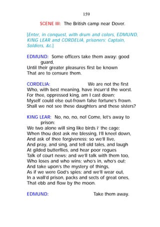 SCENE III: The British camp near Dover.
[Enter, in conquest, with drum and colors, EDMUND,
KING LEAR and CORDELIA, prisoners; Captain,
Soldiers, &c.]
EDMUND: Some officers take them away: good
guard,
Until their greater pleasures first be known
That are to censure them.
CORDELIA: We are not the first
Who, with best meaning, have incurr’d the worst.
For thee, oppressed king, am I cast down;
Myself could else out-frown false fortune’s frown.
Shall we not see these daughters and these sisters?
KING LEAR: No, no, no, no! Come, let’s away to
prison:
We two alone will sing like birds i’ the cage:
When thou dost ask me blessing, I’ll kneel down,
And ask of thee forgiveness: so we’ll live,
And pray, and sing, and tell old tales, and laugh
At gilded butterflies, and hear poor rogues
Talk of court news; and we’ll talk with them too,
Who loses and who wins; who’s in, who’s out;
And take upon’s the mystery of things,
As if we were God’s spies: and we’ll wear out,
In a wall’d prison, packs and sects of great ones,
That ebb and flow by the moon.
EDMUND: Take them away.
159
 