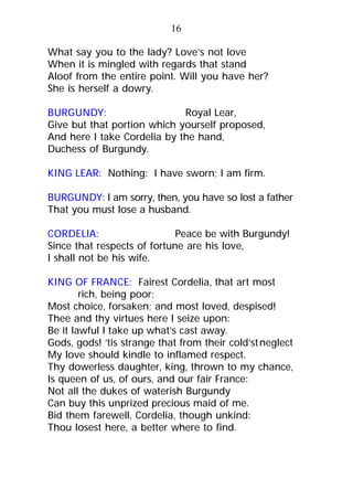What say you to the lady? Love’s not love
When it is mingled with regards that stand
Aloof from the entire point. Will you have her?
She is herself a dowry.
BURGUNDY: Royal Lear,
Give but that portion which yourself proposed,
And here I take Cordelia by the hand,
Duchess of Burgundy.
KING LEAR: Nothing: I have sworn; I am firm.
BURGUNDY: I am sorry, then, you have so lost a father
That you must lose a husband.
CORDELIA: Peace be with Burgundy!
Since that respects of fortune are his love,
I shall not be his wife.
KING OF FRANCE: Fairest Cordelia, that art most
rich, being poor;
Most choice, forsaken; and most loved, despised!
Thee and thy virtues here I seize upon:
Be it lawful I take up what’s cast away.
Gods, gods! ’tis strange that from their cold’stneglect
My love should kindle to inflamed respect.
Thy dowerless daughter, king, thrown to my chance,
Is queen of us, of ours, and our fair France:
Not all the dukes of waterish Burgundy
Can buy this unprized precious maid of me.
Bid them farewell, Cordelia, though unkind:
Thou losest here, a better where to find.
16
 