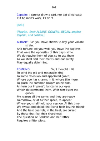 Captain: I cannot draw a cart, nor eat dried oats;
If it be man’s work, I’ll do ‘t.
[Exit.]
[Flourish. Enter ALBANY, GONERIL, REGAN, another
Captain, and Soldiers.]
ALBANY: Sir, you have shown to-day your valiant
strain,
And fortune led you well: you have the captives
That were the opposites of this day’s strife:
We do require them of you, so to use them
As we shall find their merits and our safety
May equally determine.
EDMUND: Sir, I thought it fit
To send the old and miserable king
To some retention and appointed guard;
Whose age has charms in it, whose title more,
To pluck the common bosom on his side,
An turn our impress’d lances in our eyes
Which do command them. With him I sent the
queen;
My reason all the same; and they are ready
To-morrow, or at further space, to appear
Where you shall hold your session. At this time
We sweat and bleed: the friend hath lost his friend;
And the best quarrels, in the heat, are cursed
By those that feel their sharpness:
The question of Cordelia and her father
Requires a fitter place.
161
 