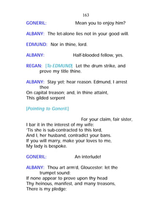 GONERIL: Mean you to enjoy him?
ALBANY: The let-alone lies not in your good will.
EDMUND: Nor in thine, lord.
ALBANY: Half-blooded fellow, yes.
REGAN: [To EDMUND] Let the drum strike, and
prove my title thine.
ALBANY: Stay yet; hear reason. Edmund, I arrest
thee
On capital treason; and, in thine attaint,
This gilded serpent
[Pointing to Goneril.]
For your claim, fair sister,
I bar it in the interest of my wife:
’Tis she is sub-contracted to this lord,
And I, her husband, contradict your bans.
If you will marry, make your loves to me,
My lady is bespoke.
GONERIL: An interlude!
ALBANY: Thou art arm’d, Gloucester: let the
trumpet sound:
If none appear to prove upon thy head
Thy heinous, manifest, and many treasons,
There is my pledge;
163
 