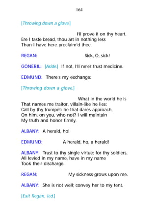 [Throwing down a glove.]
I’ll prove it on thy heart,
Ere I taste bread, thou art in nothing less
Than I have here proclaim’d thee.
REGAN: Sick, O, sick!
GONERIL: [Aside.] If not, I’ll ne’er trust medicine.
EDMUND: There’s my exchange:
[Throwing down a glove.]
What in the world he is
That names me traitor, villain-like he lies:
Call by thy trumpet: he that dares approach,
On him, on you, who not? I will maintain
My truth and honor firmly.
ALBANY: A herald, ho!
EDMUND: A herald, ho, a herald!
ALBANY: Trust to thy single virtue; for thy soldiers,
All levied in my name, have in my name
Took their discharge.
REGAN: My sickness grows upon me.
ALBANY: She is not well; convey her to my tent.
[Exit Regan, led.]
164
 