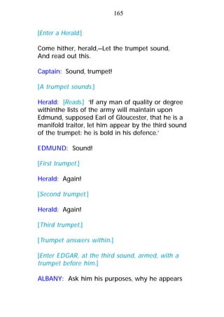 [Enter a Herald.]
Come hither, herald,—Let the trumpet sound,
And read out this.
Captain: Sound, trumpet!
[A trumpet sounds.]
Herald: [Reads.] ‘If any man of quality or degree
withinthe lists of the army will maintain upon
Edmund, supposed Earl of Gloucester, that he is a
manifold traitor, let him appear by the third sound
of the trumpet: he is bold in his defence.’
EDMUND: Sound!
[First trumpet.]
Herald: Again!
[Second trumpet.]
Herald: Again!
[Third trumpet.]
[Trumpet answers within.]
[Enter EDGAR, at the third sound, armed, with a
trumpet before him.]
ALBANY: Ask him his purposes, why he appears
165
 