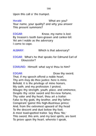 Upon this call o’ the trumpet.
Herald: What are you?
Your name, your quality? and why you answer
This present summons?
EDGAR: Know, my name is lost;
By treason’s tooth bare-gnawn and canker-bit:
Yet am I noble as the adversary
I come to cope.
ALBANY: Which is that adversary?
EDGAR: What’s he that speaks for Edmund Earl of
Gloucester?
EDMUND: Himself: what say’st thou to him?
EDGAR: Draw thy sword,
That, if my speech offend a noble heart,
Thy arm may do thee justice: here is mine.
Behold, it is the privilege of mine honors,
My oath, and my profession: I protest,
Maugre thy strength, youth, place, and eminence,
Despite thy victor sword and fire-new fortune,
Thy valor and thy heart, thou art a traitor;
False to thy gods, thy brother, and thy father;
Conspirant ‘gainst this high-illustrious prince;
And, from the extremest upward of thy head
To the descent and dust below thy foot,
A most toad-spotted traitor. Say thou ‘No,’
This sword, this arm, and my best spirits, are bent
To prove upon thy heart, whereto I speak,
166
 