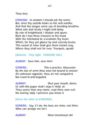 Thou liest.
EDMUND: In wisdom I should ask thy name;
But, since thy outside looks so fair and warlike,
And that thy tongue some say of breeding breathes,
What safe and nicely I might well delay
By rule of knighthood, I disdain and spurn:
Back do I toss these treasons to thy head;
With the hell-hated lie o’erwhelm thy heart;
Which, for they yet glance by and scarcely bruise,
This sword of mine shall give them instant way,
Where they shall rest for ever. Trumpets, speak!
[Alarums. They fight. EDMUND falls.]
ALBANY: Save him, save him!
GONERIL: This is practice, Gloucester:
By the law of arms thou wast not bound to answer
An unknown opposite; thou art not vanquish’d,
But cozen’d and beguiled.
ALBANY: Shut your mouth, dame,
Or with this paper shall I stop it: Hold, sir:
Thou worse than any name, read thine own evil:
No tearing, lady: I perceive you know it.
[Gives the letter to EDMUND.]
GONERIL: Say, if I do, the laws are mine, not thine:
Who can arraign me for’t.
ALBANY: Most monstrous! oh!
167
 