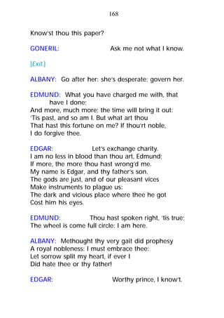 Know’st thou this paper?
GONERIL: Ask me not what I know.
[Exit.]
ALBANY: Go after her: she’s desperate; govern her.
EDMUND: What you have charged me with, that
have I done;
And more, much more; the time will bring it out:
’Tis past, and so am I. But what art thou
That hast this fortune on me? If thou’rt noble,
I do forgive thee.
EDGAR: Let’s exchange charity.
I am no less in blood than thou art, Edmund;
If more, the more thou hast wrong’d me.
My name is Edgar, and thy father’s son.
The gods are just, and of our pleasant vices
Make instruments to plague us:
The dark and vicious place where thee he got
Cost him his eyes.
EDMUND: Thou hast spoken right, ’tis true;
The wheel is come full circle: I am here.
ALBANY: Methought thy very gait did prophesy
A royal nobleness: I must embrace thee:
Let sorrow split my heart, if ever I
Did hate thee or thy father!
EDGAR: Worthy prince, I know’t.
168
 