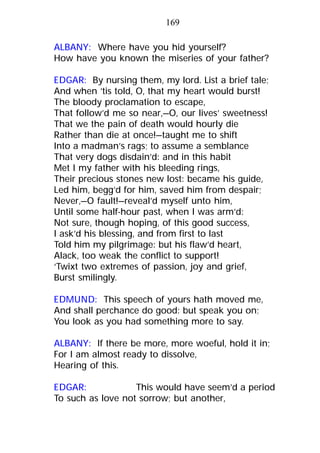 ALBANY: Where have you hid yourself?
How have you known the miseries of your father?
EDGAR: By nursing them, my lord. List a brief tale;
And when ’tis told, O, that my heart would burst!
The bloody proclamation to escape,
That follow’d me so near,—O, our lives’ sweetness!
That we the pain of death would hourly die
Rather than die at once!—taught me to shift
Into a madman’s rags; to assume a semblance
That very dogs disdain’d: and in this habit
Met I my father with his bleeding rings,
Their precious stones new lost: became his guide,
Led him, begg’d for him, saved him from despair;
Never,—O fault!—reveal’d myself unto him,
Until some half-hour past, when I was arm’d:
Not sure, though hoping, of this good success,
I ask’d his blessing, and from first to last
Told him my pilgrimage: but his flaw’d heart,
Alack, too weak the conflict to support!
‘Twixt two extremes of passion, joy and grief,
Burst smilingly.
EDMUND: This speech of yours hath moved me,
And shall perchance do good: but speak you on;
You look as you had something more to say.
ALBANY: If there be more, more woeful, hold it in;
For I am almost ready to dissolve,
Hearing of this.
EDGAR: This would have seem’d a period
To such as love not sorrow; but another,
169
 